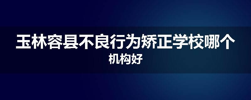 玉林容县不良行为矫正学校哪个机构好