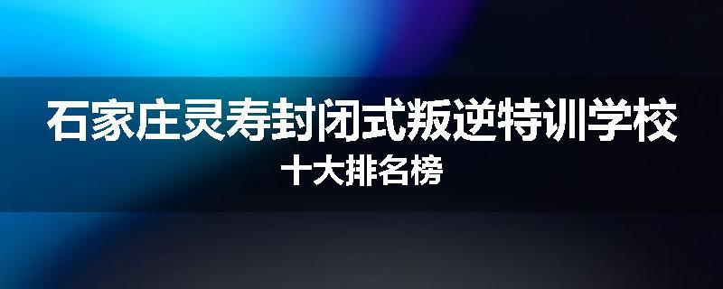 石家庄灵寿封闭式叛逆特训学校十大排名榜