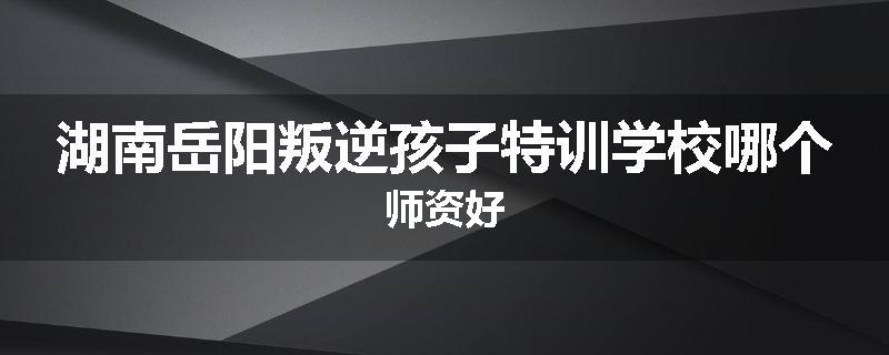 湖南岳阳叛逆孩子特训学校哪个师资好