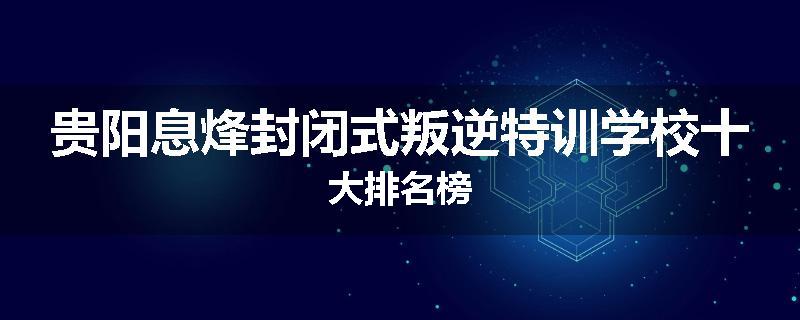 贵阳息烽封闭式叛逆特训学校十大排名榜