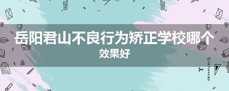 岳阳君山不良行为矫正学校哪个效果好