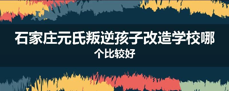 石家庄元氏叛逆孩子改造学校哪个比较好