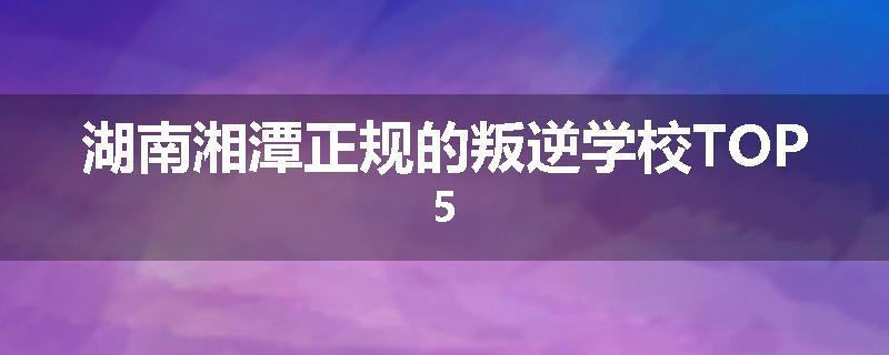 湖南湘潭正规的叛逆学校TOP5