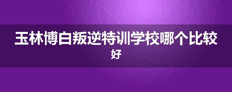 玉林博白叛逆特训学校哪个比较好