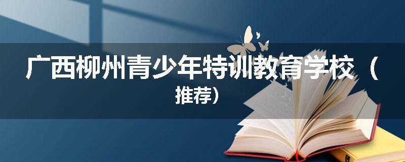 广西柳州青少年特训教育学校（推荐）