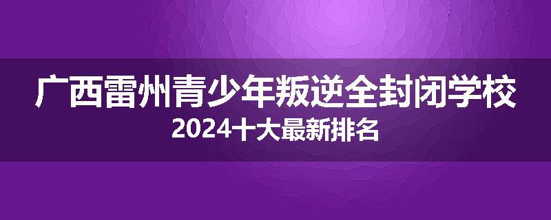 广西雷州青少年叛逆全封闭学校2024十大最新排名