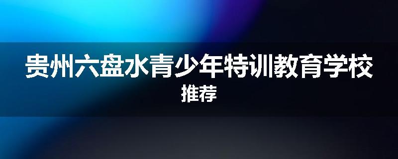 贵州六盘水青少年特训教育学校推荐