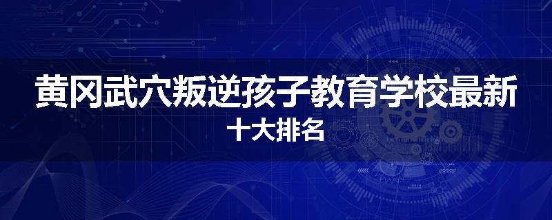 黄冈武穴叛逆孩子教育学校最新十大排名