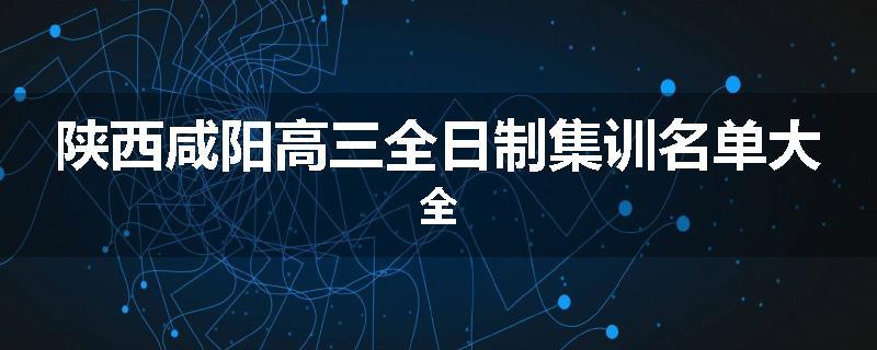 陕西咸阳高三全日制集训名单大全