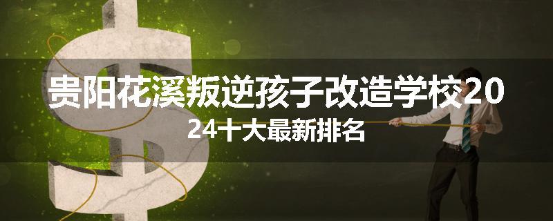 贵阳花溪叛逆孩子改造学校2024十大最新排名