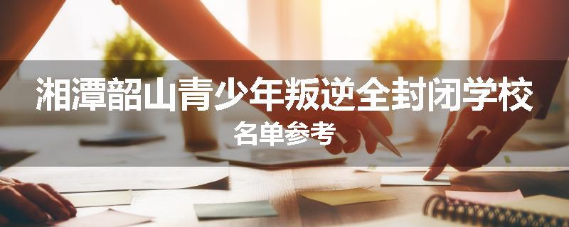 湘潭韶山青少年叛逆全封闭学校名单参考