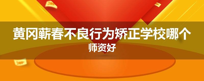 黄冈蕲春不良行为矫正学校哪个师资好