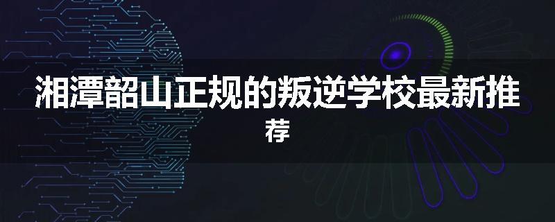 湘潭韶山正规的叛逆学校最新推荐