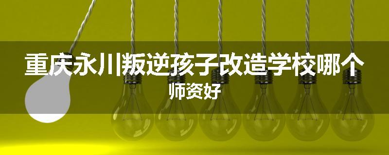 重庆永川叛逆孩子改造学校哪个师资好