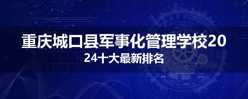 重庆城口县军事化管理学校2024十大最新排名