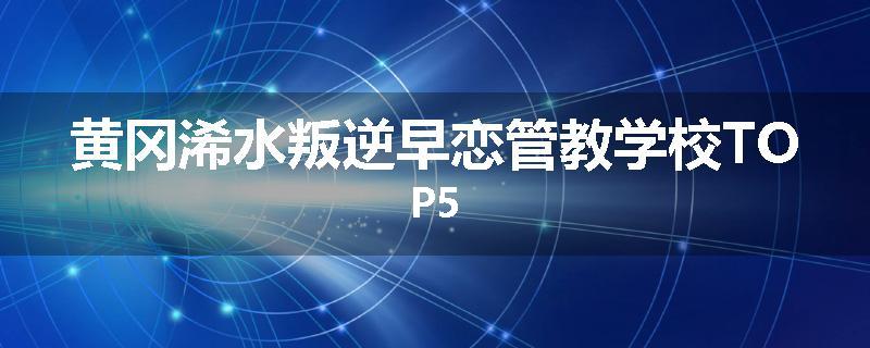 黄冈浠水叛逆早恋管教学校TOP5
