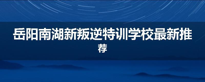 岳阳南湖新叛逆特训学校最新推荐