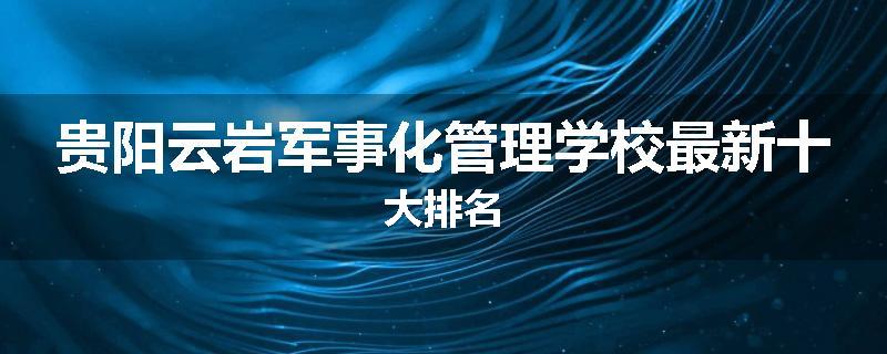 贵阳云岩军事化管理学校最新十大排名