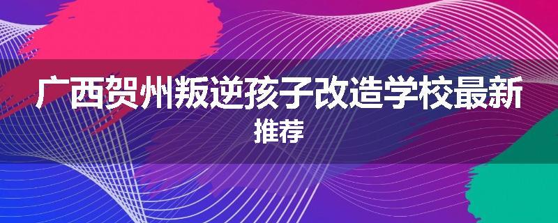 广西贺州叛逆孩子改造学校最新推荐
