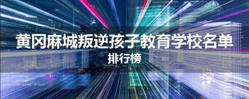黄冈麻城叛逆孩子教育学校名单排行榜