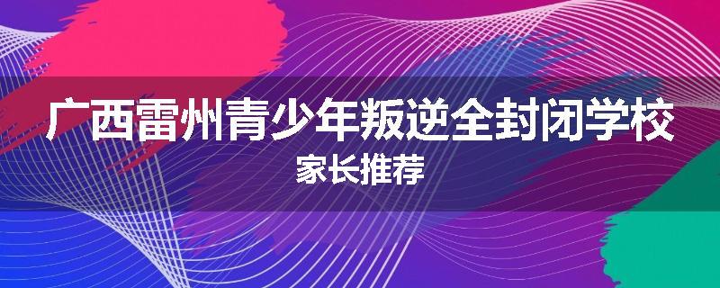 广西雷州青少年叛逆全封闭学校家长推荐