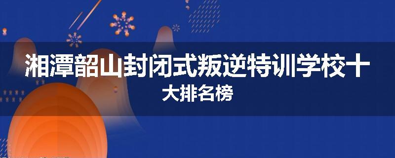 湘潭韶山封闭式叛逆特训学校十大排名榜