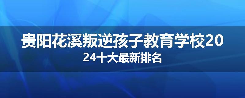 贵阳花溪叛逆孩子教育学校2024十大最新排名