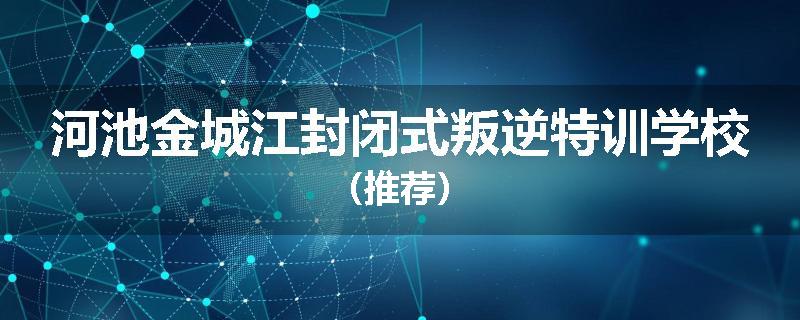 河池金城江封闭式叛逆特训学校（推荐）