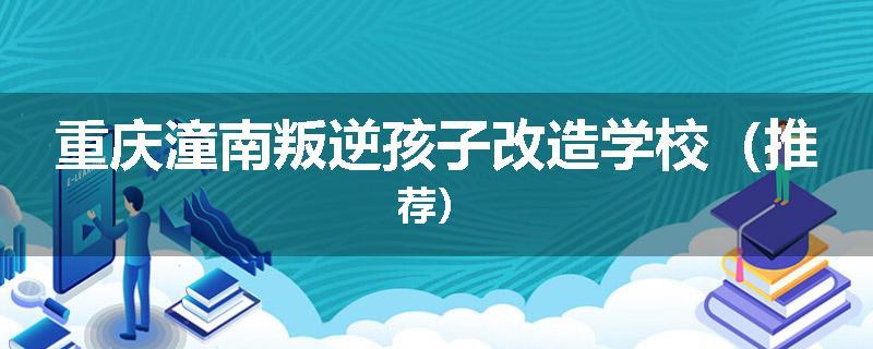 重庆潼南叛逆孩子改造学校（推荐）