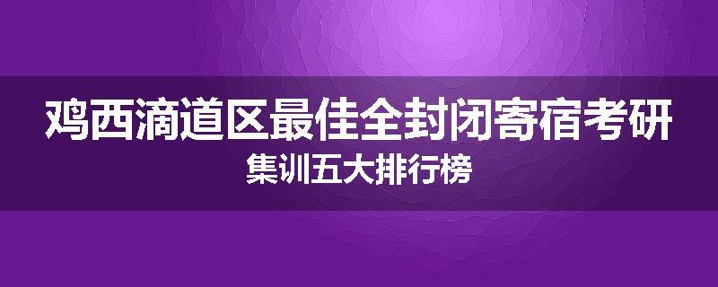 鸡西滴道区最佳全封闭寄宿考研集训五大排行榜