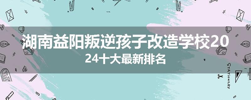 湖南益阳叛逆孩子改造学校2024十大最新排名