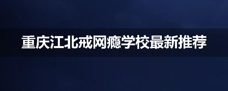 重庆江北戒网瘾学校最新推荐