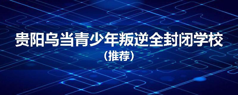 贵阳乌当青少年叛逆全封闭学校（推荐）