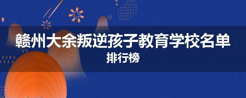 赣州大余叛逆孩子教育学校名单排行榜