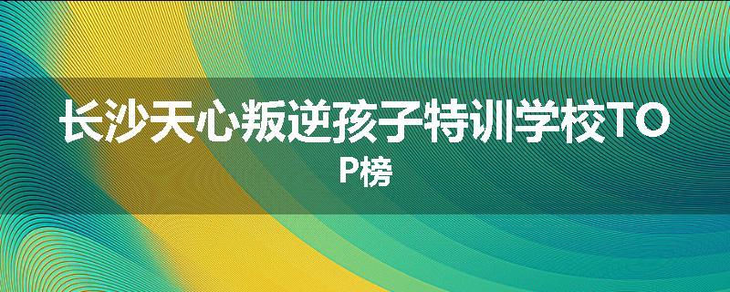 长沙天心叛逆孩子特训学校TOP榜