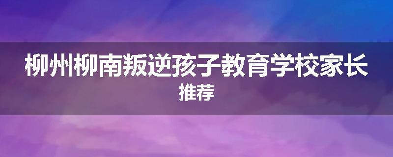 柳州柳南叛逆孩子教育学校家长推荐