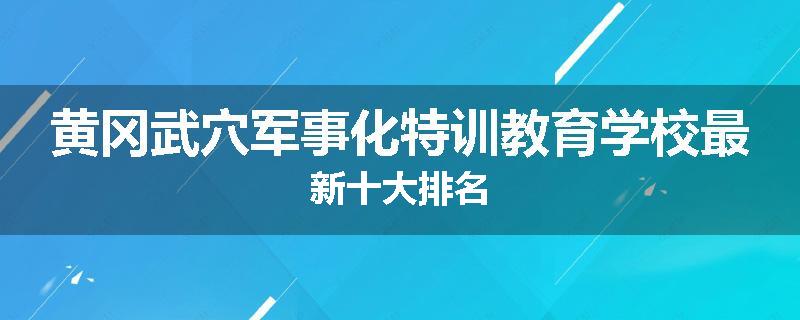 黄冈武穴军事化特训教育学校最新十大排名