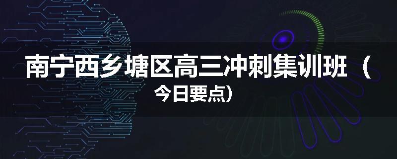 南宁西乡塘区高三冲刺集训班（今日要点）