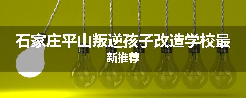 石家庄平山叛逆孩子改造学校最新推荐