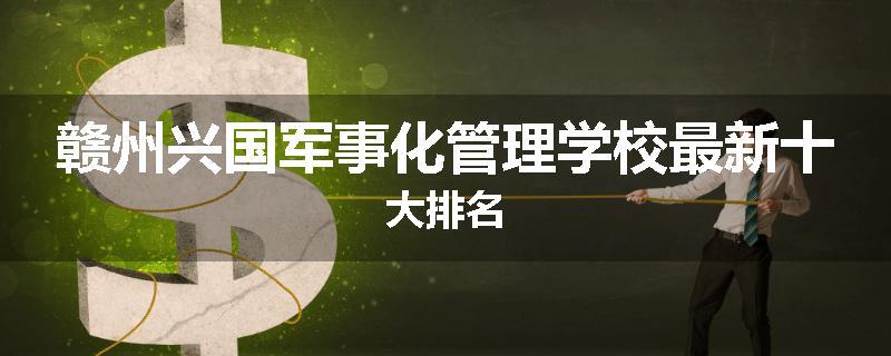 赣州兴国军事化管理学校最新十大排名