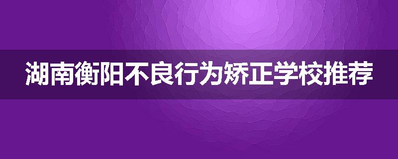 湖南衡阳不良行为矫正学校推荐