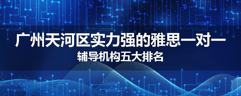 广州天河区实力强的雅思一对一辅导机构五大排名