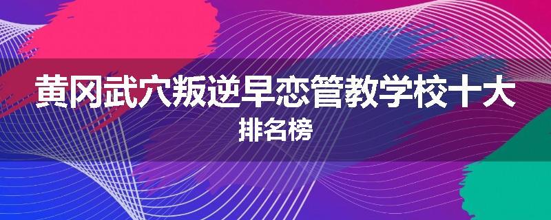 黄冈武穴叛逆早恋管教学校十大排名榜