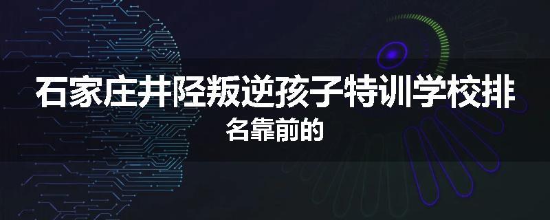石家庄井陉叛逆孩子特训学校排名靠前的