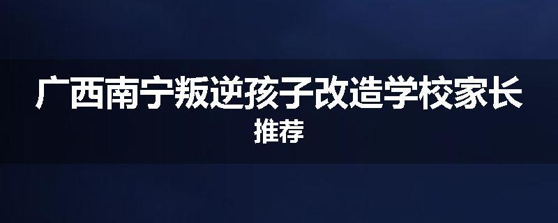 广西南宁叛逆孩子改造学校家长推荐