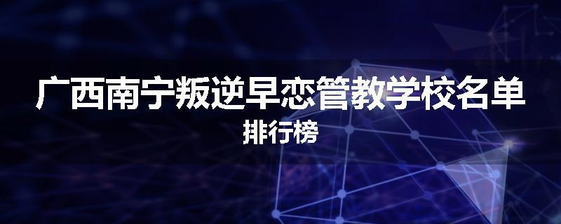 广西南宁叛逆早恋管教学校名单排行榜