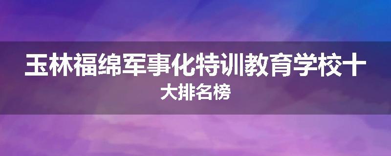 玉林福绵军事化特训教育学校十大排名榜