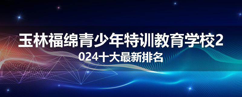 玉林福绵青少年特训教育学校2024十大最新排名