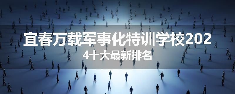 宜春万载军事化特训学校2024十大最新排名