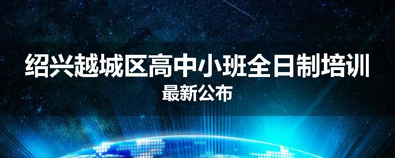 绍兴越城区高中小班全日制培训最新公布